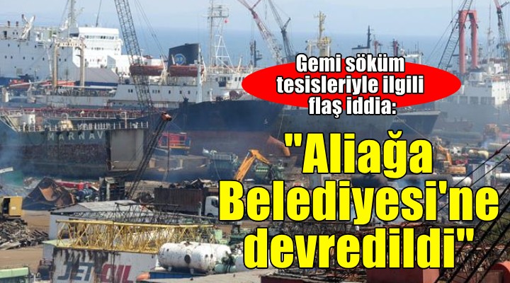 'Gemi Söküm Tesisleri Aliağa Belediyesi'ne devredildi' iddiası!