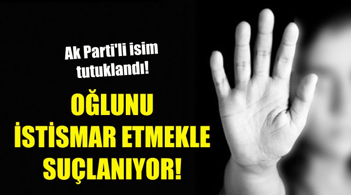 AK Parti'li isim oğlunu istismar etmekten tutuklandı!