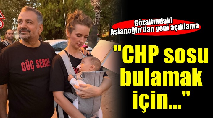 Aslanoğlu'dan yeni açıklama... ''Beni CHP sosu bulayabilmek için gözaltına aldılar''