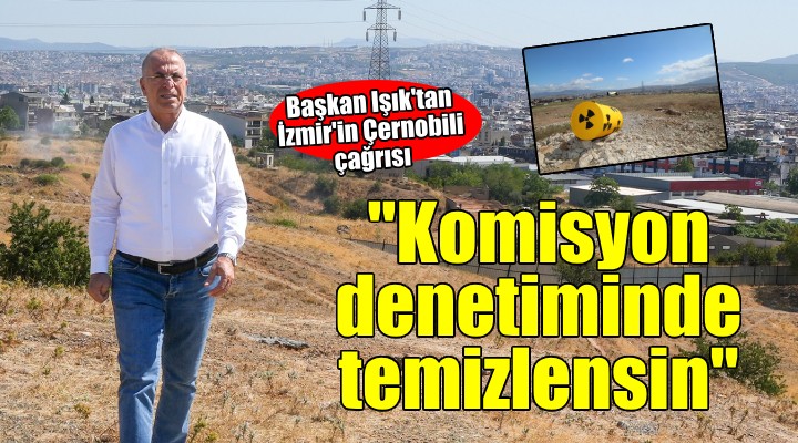 Başkan Işık'tan İzmir'in Çernobili açıklaması... ''Komisyon denetiminde temizlensin''