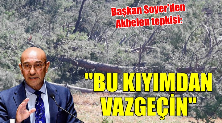 Başkan Soyer'den Akbelen tepkisi: ''Bu kıyımdan vazgeçin''