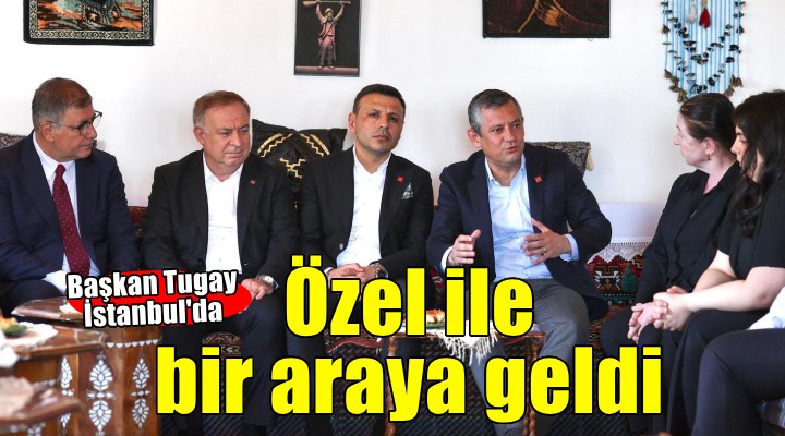 Başkan Tugay, İstanbul'da CHP Genel Başkanı Özgür Özel ile bir araya geldi