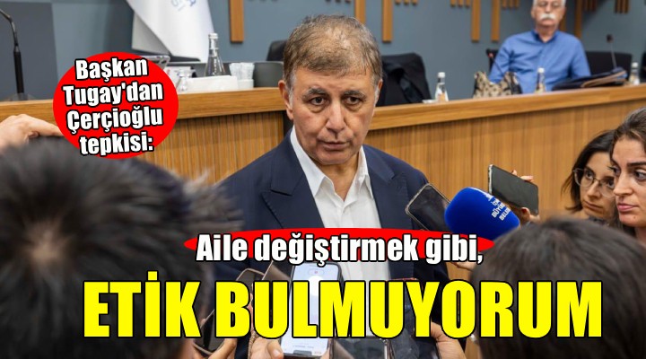 Başkan Tugay'dan Çerçioğlu yorumu: Aile değiştirmek gibi etik bulmuyorum