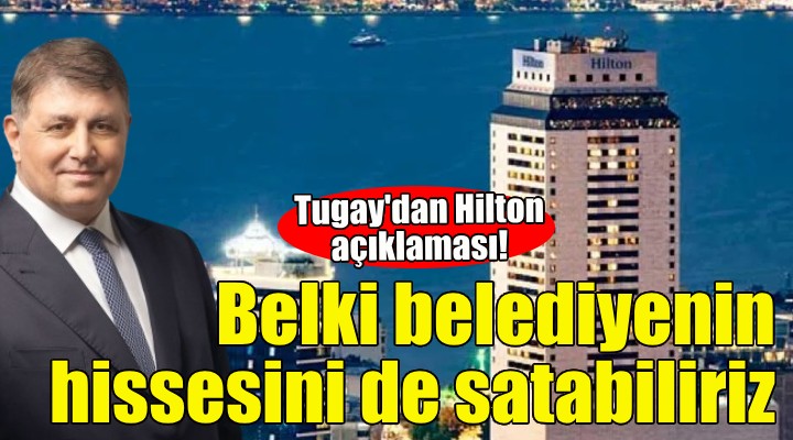 Başkan Tugay'dan Hilton açıklaması: Belki belediyenin hissesini de satabiliriz!