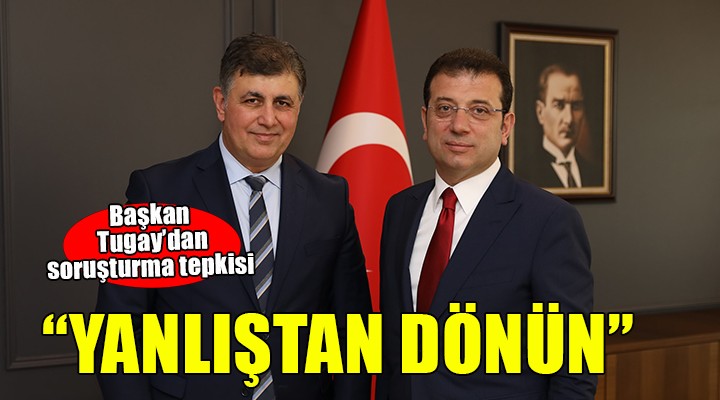 Başkan Tugay'dan ''Soruşturma'' tepkisi... YANLIŞTAN DÖNÜN