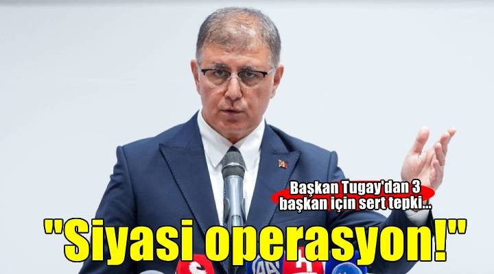 Başkan Tugay'dan 3 başkan için sert tepki... 'Siyasi operasyon'