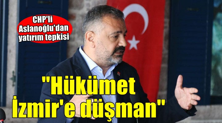 CHP'li Aslanoğlu: Hükümetin İzmir'e düşmanlığı açık