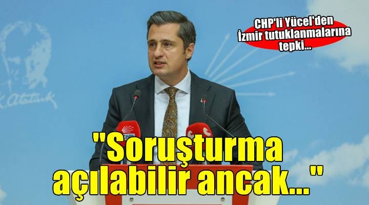 CHP'li Yücel'den İzmir tutuklanmalarına tepki: Soruşturma açılabilir ancak tutuklanamaz