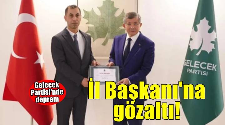 Gelecek Partisi'nde deprem! İl Başkanı gözaltına alındı...