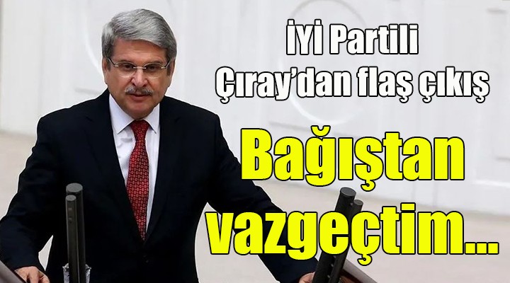 İYİ Partili Çıray'dan flaş çıkış! Bağıştan vazgeçtim, çünkü...