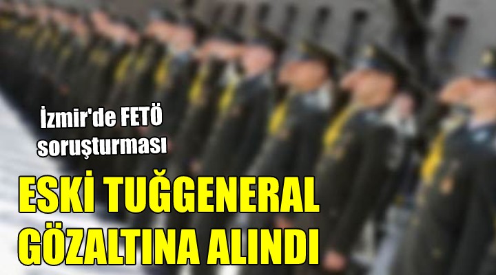 İzmir'de FETÖ soruşturması... ESKİ TUĞGENERAL GÖZALTINA ALINDI