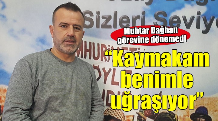 Muhtar Dağhan görevine dönemedi... 'Kaymakam bey benimle kişisel olarak uğraşıyor'