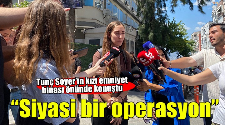 Tunç Soyer'in kızı emniyet binası önünde... ''Siyasi bir operasyon''
